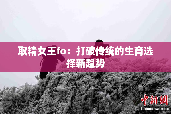 取精女王fo：打破传统的生育选择新趋势
