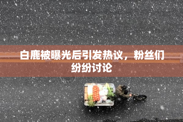 白鹿被曝光后引发热议，粉丝们纷纷讨论
