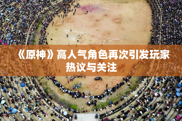 《原神》高人气角色再次引发玩家热议与关注