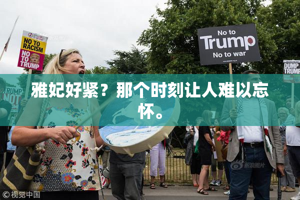 雅妃好紧？那个时刻让人难以忘怀。