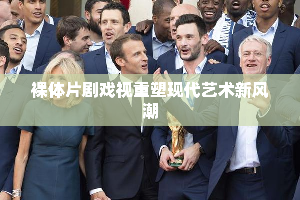 裸体片剧戏视重塑现代艺术新风潮