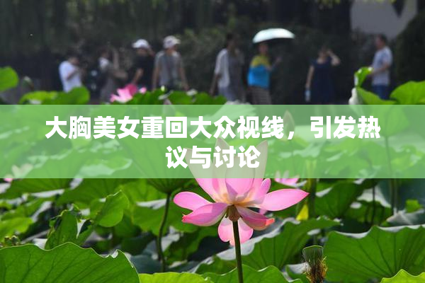 大胸美女重回大众视线，引发热议与讨论