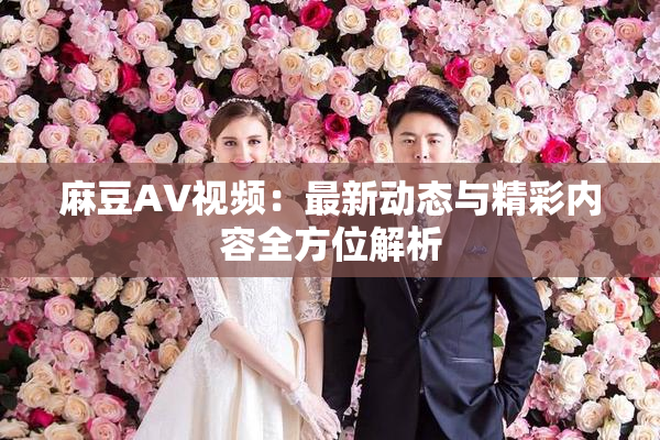 麻豆AV视频：最新动态与精彩内容全方位解析
