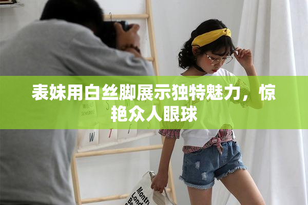 表妹用白丝脚展示独特魅力，惊艳众人眼球