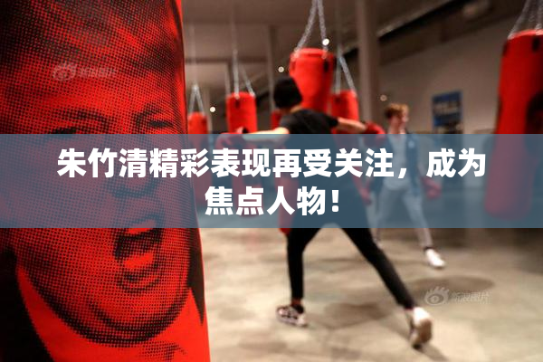 朱竹清精彩表现再受关注，成为焦点人物！