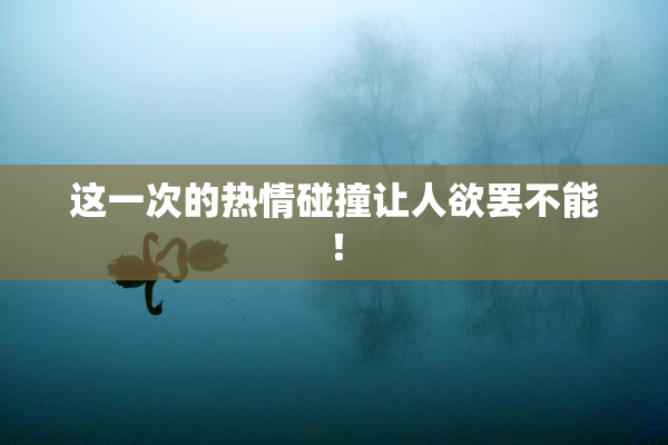这一次的热情碰撞让人欲罢不能！