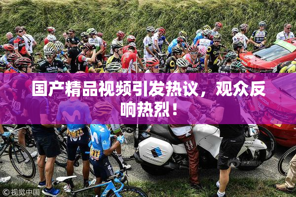 国产精品视频引发热议，观众反响热烈！