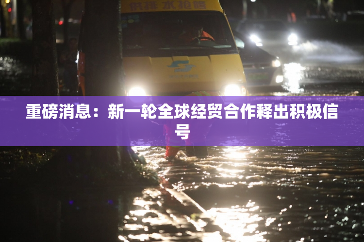 重磅消息：新一轮全球经贸合作释出积极信号