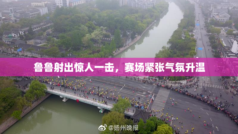 鲁鲁射出惊人一击，赛场紧张气氛升温