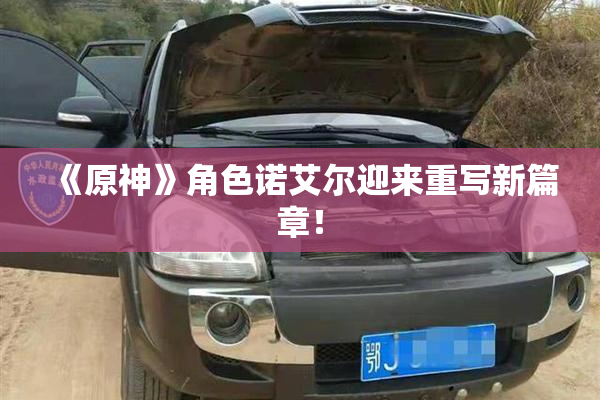 《原神》角色诺艾尔迎来重写新篇章！