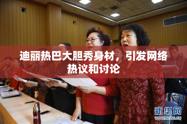 迪丽热巴大胆秀身材，引发网络热议和讨论