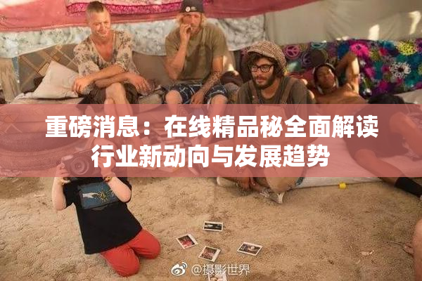 重磅消息：在线精品秘全面解读行业新动向与发展趋势