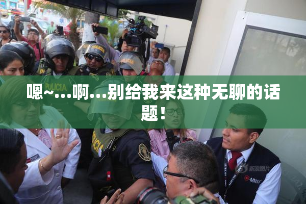 嗯~…啊…别给我来这种无聊的话题！