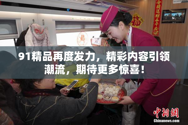 91精品再度发力，精彩内容引领潮流，期待更多惊喜！