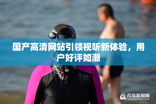 国产高清网站引领视听新体验，用户好评如潮
