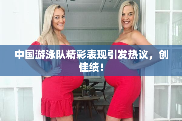 中国游泳队精彩表现引发热议，创佳绩！