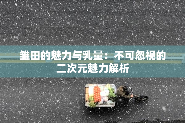 雏田的魅力与乳量：不可忽视的二次元魅力解析