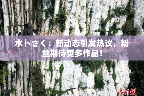 水卜さく：新动态引发热议，粉丝期待更多作品！