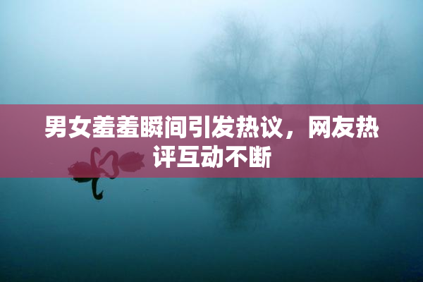 男女羞羞瞬间引发热议，网友热评互动不断