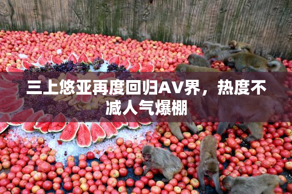 三上悠亚再度回归AV界，热度不减人气爆棚