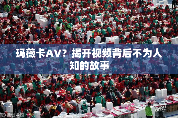 玛薇卡AV？揭开视频背后不为人知的故事
