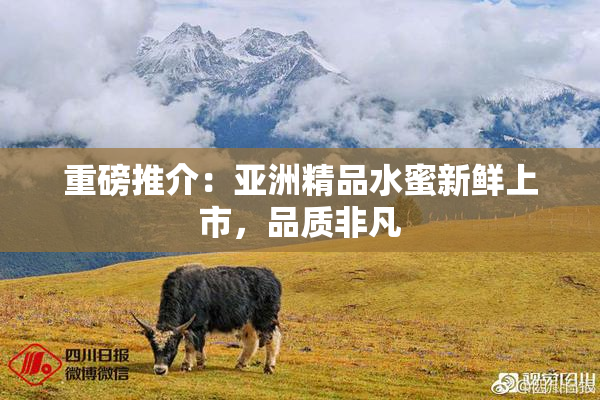 重磅推介：亚洲精品水蜜新鲜上市，品质非凡