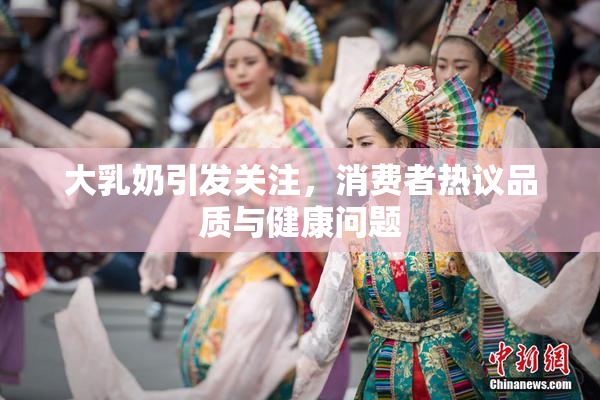 大乳奶引发关注，消费者热议品质与健康问题