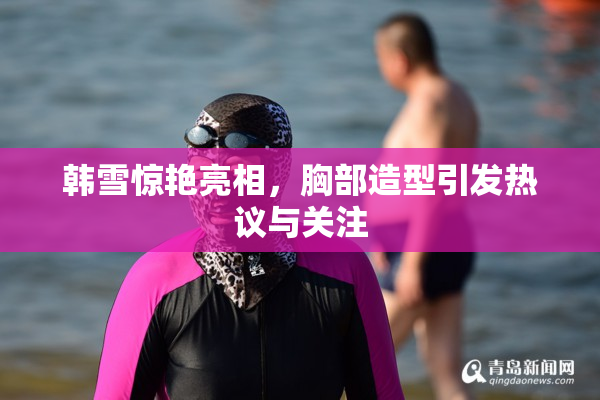 韩雪惊艳亮相，胸部造型引发热议与关注