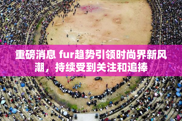 重磅消息 fur趋势引领时尚界新风潮，持续受到关注和追捧