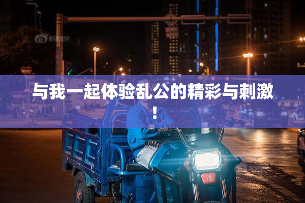 与我一起体验乱公的精彩与刺激！