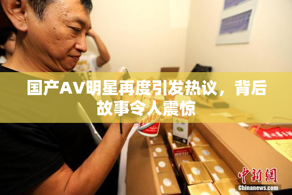 国产AV明星再度引发热议，背后故事令人震惊