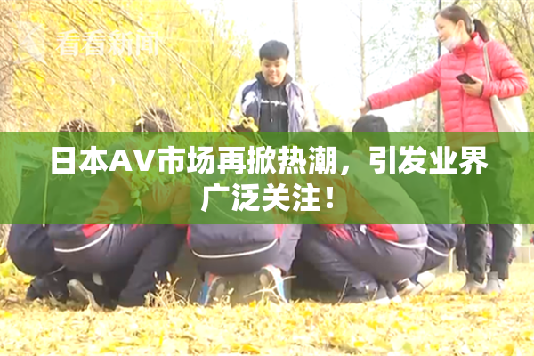 日本AV市场再掀热潮，引发业界广泛关注！