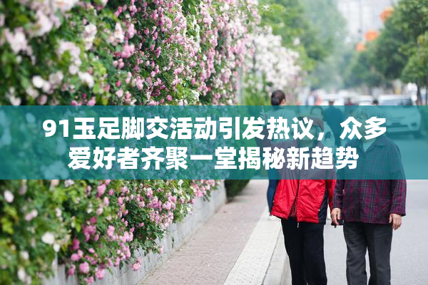 91玉足脚交活动引发热议，众多爱好者齐聚一堂揭秘新趋势