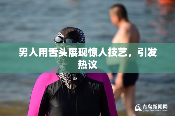 男人用舌头展现惊人技艺，引发热议