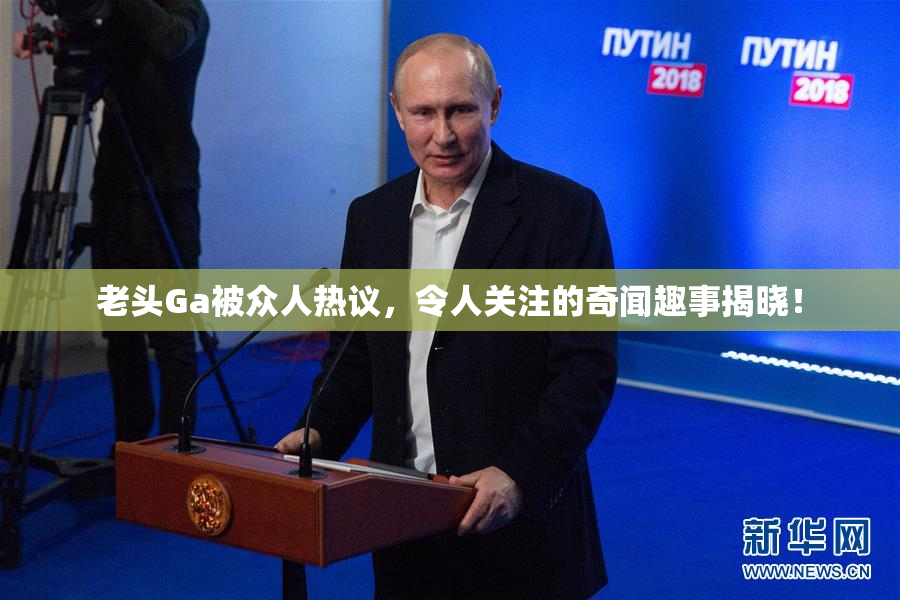 老头Ga被众人热议，令人关注的奇闻趣事揭晓！