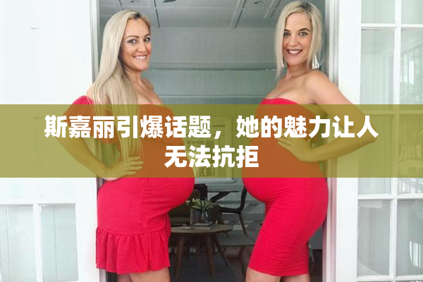 斯嘉丽引爆话题，她的魅力让人无法抗拒