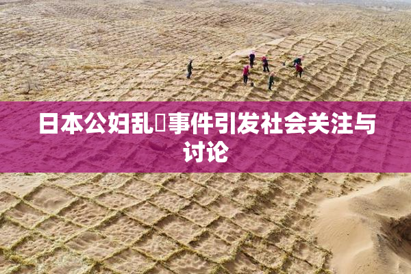 日本公妇乱婬事件引发社会关注与讨论