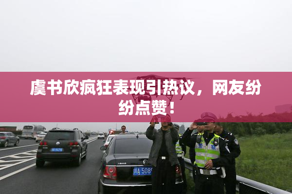 虞书欣疯狂表现引热议，网友纷纷点赞！