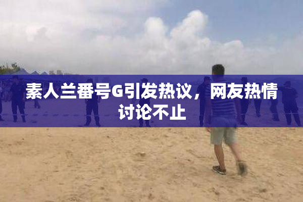 素人兰番号G引发热议，网友热情讨论不止