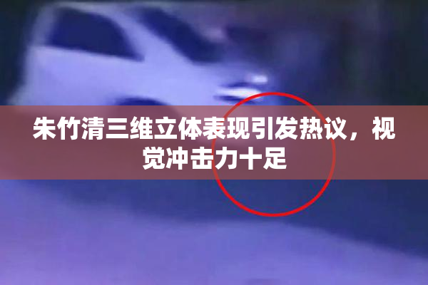 朱竹清三维立体表现引发热议，视觉冲击力十足