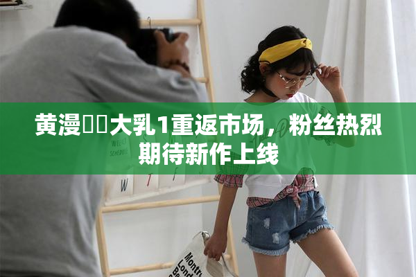 黄漫❌‌大乳1重返市场，粉丝热烈期待新作上线