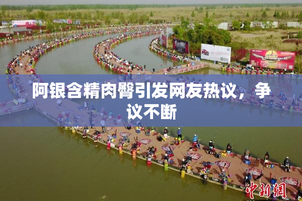 阿银含精肉臀引发网友热议，争议不断