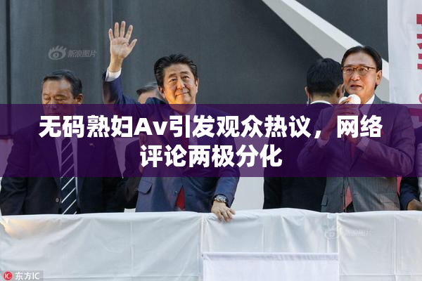 无码熟妇Av引发观众热议，网络评论两极分化