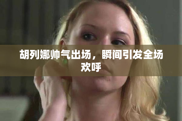 胡列娜帅气出场，瞬间引发全场欢呼