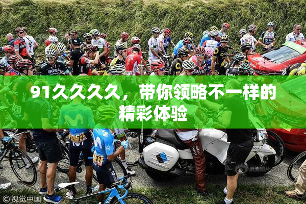 91久久久久，带你领略不一样的精彩体验
