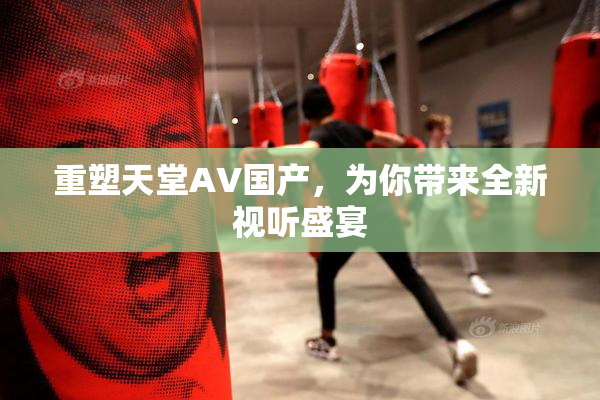重塑天堂AV国产，为你带来全新视听盛宴