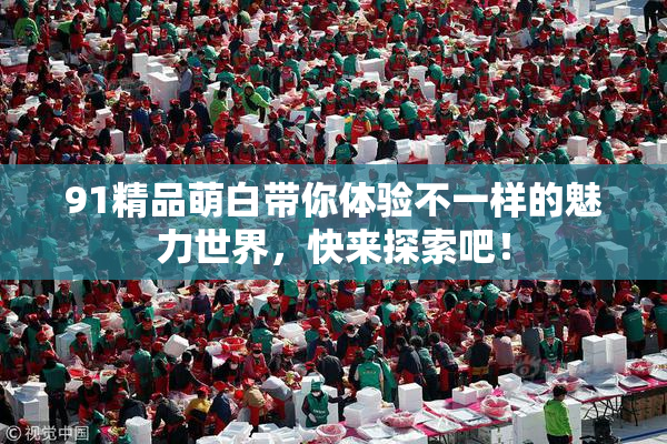 91精品萌白带你体验不一样的魅力世界，快来探索吧！