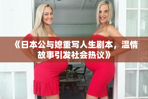 《日本公与媳重写人生剧本，温情故事引发社会热议》