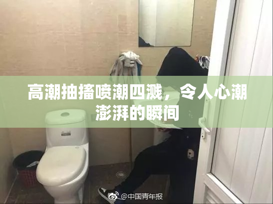 高潮抽搐喷潮四溅，令人心潮澎湃的瞬间