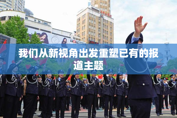 我们从新视角出发重塑已有的报道主题